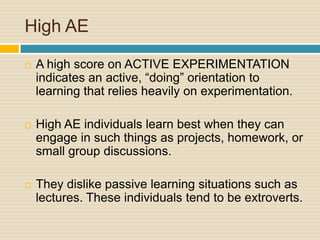 High AEA high score on ACTIVE EXPERIMENTATION indicates an active, “doing” orientation to learning that relies heavily on experimentation. High AE individuals learn best when they can engage in such things as projects, homework, or small group discussions. They dislike passive learning situations such as lectures. These individuals tend to be extroverts.