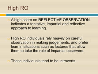 High ROA high score on REFLECTIVE OBSERVATION indicates a tentative, impartial and reflective approach to learning. High RO individuals rely heavily on careful observation in making judgements, and prefer learnin situations such as lectures that allow them to take the role of impartial observers. These individuals tend to be introverts.
