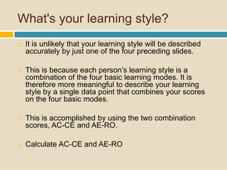 What's your learning style?It is unlikely that your learning style will be described accurately by just one of the four preceding slides.This is because each person’s learning style is a combination of the four basic learning modes. It is therefore more meaningful to describe your learning style by a single data point that combines your scores on the four basic modes. This is accomplished by using the two combination scores, AC-CE and AE-RO.Calculate AC-CE and AE-RO