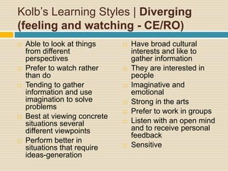 Kolb’s Learning Styles | Diverging (feeling and watching - CE/RO)Able to look at things from different perspectivesPrefer to watch rather than doTending to gather information and use imagination to solve problemsBest at viewing concrete situations several different viewpointsPerform better in situations that require ideas-generationHave broad cultural interests and like to gather informationThey are interested in peopleImaginative and emotionalStrong in the artsPrefer to work in groupsListen with an open mind and to receive personal feedbackSensitive