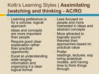 Kolb’s Learning Styles | Assimilating (watching and thinking - AC/ROLearning preference is for a concise, logical approachIdeas and concepts are more important than peopleRequire good clear explanation rather than practical opportunityExcel at understanding wide-ranging information and organizing it a clear logical formatLess focused on people and more interested in ideas and abstract conceptsMore attracted to logically sound theories than approaches based on practical valuePrefer readings, lectures, exploring analytical models, and having time to think things through.