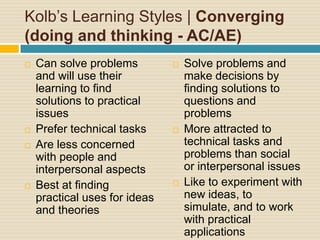 Kolb’s Learning Styles | Converging (doing and thinking - AC/AE)Can solve problems and will use their learning to find solutions to practical issuesPrefer technical tasksAre less concerned with people and interpersonal aspectsBest at finding practical uses for ideas and theoriesSolve problems and make decisions by finding solutions to questions and problemsMore attracted to technical tasks and problems than social or interpersonal issuesLike to experiment with new ideas, to simulate, and to work with practical applications 