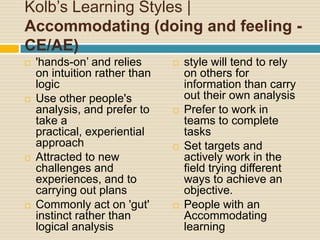 Kolb’s Learning Styles | Accommodating (doing and feeling - CE/AE)'hands-on’ and relies on intuition rather than logicUse other people's analysis, and prefer to take a practical, experiential approachAttracted to new challenges and experiences, and to carrying out plansCommonly act on 'gut' instinct rather than logical analysisstyle will tend to rely on others for information than carry out their own analysisPrefer to work in teams to complete tasksSet targets and actively work in the field trying different ways to achieve an objective. People with an Accommodating learning