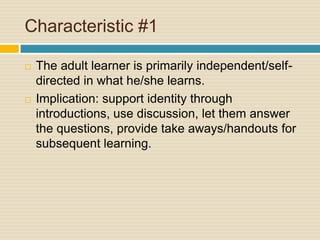 Characteristic #1The adult learner is primarily independent/self-directed in what he/she learns.Implication: support identity through introductions, use discussion, let them answer the questions, provide take aways/handouts for subsequent learning.
