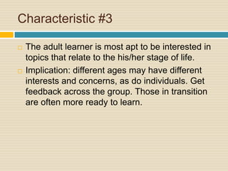 Characteristic #3The adult learner is most apt to be interested in topics that relate to the his/her stage of life.Implication: different ages may have different interests and concerns, as do individuals. Get feedback across the group. Those in transition are often more ready to learn. 