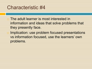Characteristic #4The adult learner is most interested in information and ideas that solve problems that they presently face.Implication: use problem focused presentations vs information focused, use the learners’ own problems.