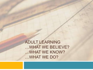 Adult Learning…what we believe?…what we know?…what we DO?