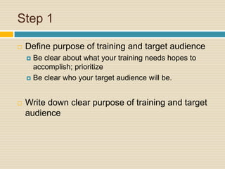 Step 1Define purpose of training and target audienceBe clear about what your training needs hopes to accomplish; prioritizeBe clear who your target audience will be.Write down clear purpose of training and target audience