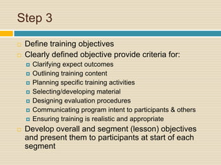Step 3Define training objectivesClearly defined objective provide criteria for:Clarifying expect outcomesOutlining training contentPlanning specific training activitiesSelecting/developing materialDesigning evaluation proceduresCommunicating program intent to participants & othersEnsuring training is realistic and appropriateDevelop overall and segment (lesson) objectives and present them to participants at start of each segment
