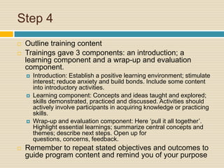 Step 4 Outline training contentTrainings gave 3 components: an introduction; a learning component and a wrap-up and evaluation component.Introduction: Establish a positive learning environment; stimulate interest; reduce anxiety and build bonds. Include some content into introductory activities.Learning component: Concepts and ideas taught and explored; skills demonstrated, practiced and discussed. Activities should actively involve participants in acquiring knowledge or practicing skills.Wrap-up and evaluation component: Here ‘pull it all together’. Highlight essential learnings; summarize central concepts and themes; describe next steps. Open up for questions, concerns, feedback.Remember to repeat stated objectives and outcomes to guide program content and remind you of your purpose