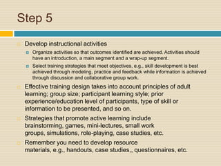 Step 5 Develop instructional activitiesOrganize activities so that outcomes identified are achieved. Activities should have an introduction, a main segment and a wrap-up segment.Select training strategies that meet objectives, e.g., skill development is best achieved through modeling, practice and feedback while information is achieved through discussion and collaborative group work.Effective training design takes into account principles of adult learning; group size; participant learning style; prior experience/education level of participants, type of skill or information to be presented, and so on.Strategies that promote active learning include brainstorming, games, mini-lectures, small work groups, simulations, role-playing, case studies, etc.Remember you need to develop resource materials, e.g., handouts, case studies,, questionnaires, etc.