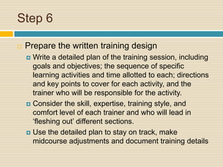 Step 6 Prepare the written training designWrite a detailed plan of the training session, including goals and objectives; the sequence of specific learning activities and time allotted to each; directions and key points to cover for each activity, and the trainer who will be responsible for the activity.Consider the skill, expertise, training style, and comfort level of each trainer and who will lead in ‘fleshing out’ different sections. Use the detailed plan to stay on track, make midcourse adjustments and document training details