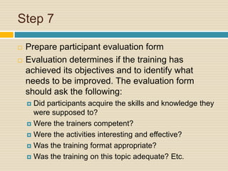 Step 7 Prepare participant evaluation formEvaluation determines if the training has achieved its objectives and to identify what needs to be improved. The evaluation form should ask the following:Did participants acquire the skills and knowledge they were supposed to?Were the trainers competent?Were the activities interesting and effective?Was the training format appropriate?Was the training on this topic adequate? Etc.