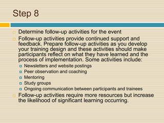 Step 8 Determine follow-up activities for the eventFollow-up activities provide continued support and feedback. Prepare follow-up activities as you develop your training design and these activities should make participants reflect on what they have learned and the process of implementation. Some activities include:Newsletters and website postingsPeer observation and coachingMentoringStudy groupsOngoing communication between participants and traineesFollow-up activities require more resources but increase the likelihood of significant learning occurring.