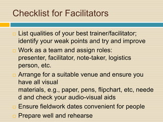Checklist for Facilitators List qualities of your best trainer/facilitator; identify your weak points and try and improveWork as a team and assign roles: presenter, facilitator, note-taker, logistics person, etc.Arrange for a suitable venue and ensure you have all visual materials, e.g., paper, pens, flipchart, etc, needed and check your audio-visual aidsEnsure fieldwork dates convenient for peoplePrepare well and rehearse