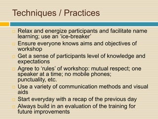 Techniques / Practices Relax and energize participants and facilitate name learning; use an ‘ice-breaker’Ensure everyone knows aims and objectives of workshopGet a sense of participants level of knowledge and expectationsAgree to ‘rules’ of workshop: mutual respect; one speaker at a time; no mobile phones; punctuality, etc.Use a variety of communication methods and visual aidsStart everyday with a recap of the previous dayAlways build in an evaluation of the training for future improvements
