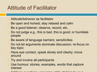 Attitude of Facilitator Attitude/behavior as facilitatorBe open and honest; stay relaxed and calmBe a good listener; observe, record, etc.Do not judge e.g., this is bad, this is good; or humiliate peopleBe aware of language barriers; sensitivitiesDo not let arguments dominate discussion; re-focus on key topicHave eye contact, speak slowly and clearly; move aroundTry and involve all participantsUse humour, stories, examples, words that capture interestAddress questions, concerns while sticking to your message