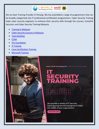 We are best Training Provider In Penang. We has assembled a range of programmers that can
be broadly categorized into IT professional certification programmers. Cyber Security Training
helps cyber security engineers to enhance their security skills through the courses, CompTIA
Security+ and Cyber Security Training Malaysia.
• Training In Malaysia
• Cyber Security Courses In Malaysia
• Team Building
• CCNA
• ITIL Foundation
• IT Training
• Linux Certification Training
• Microsoft Training
 