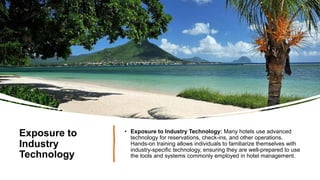 Exposure to
Industry
Technology
• Exposure to Industry Technology: Many hotels use advanced
technology for reservations, check-ins, and other operations.
Hands-on training allows individuals to familiarize themselves with
industry-specific technology, ensuring they are well-prepared to use
the tools and systems commonly employed in hotel management.
 