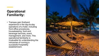 Operational
Familiarity:
• Trainees gain firsthand
experience in the day-to-day
operations of a hotel, including
front office procedures,
housekeeping, food and
beverage services, event
management, and more. This
operational familiarity is
invaluable for understanding the
intricacies of running a
successful hospitality
establishment.
 