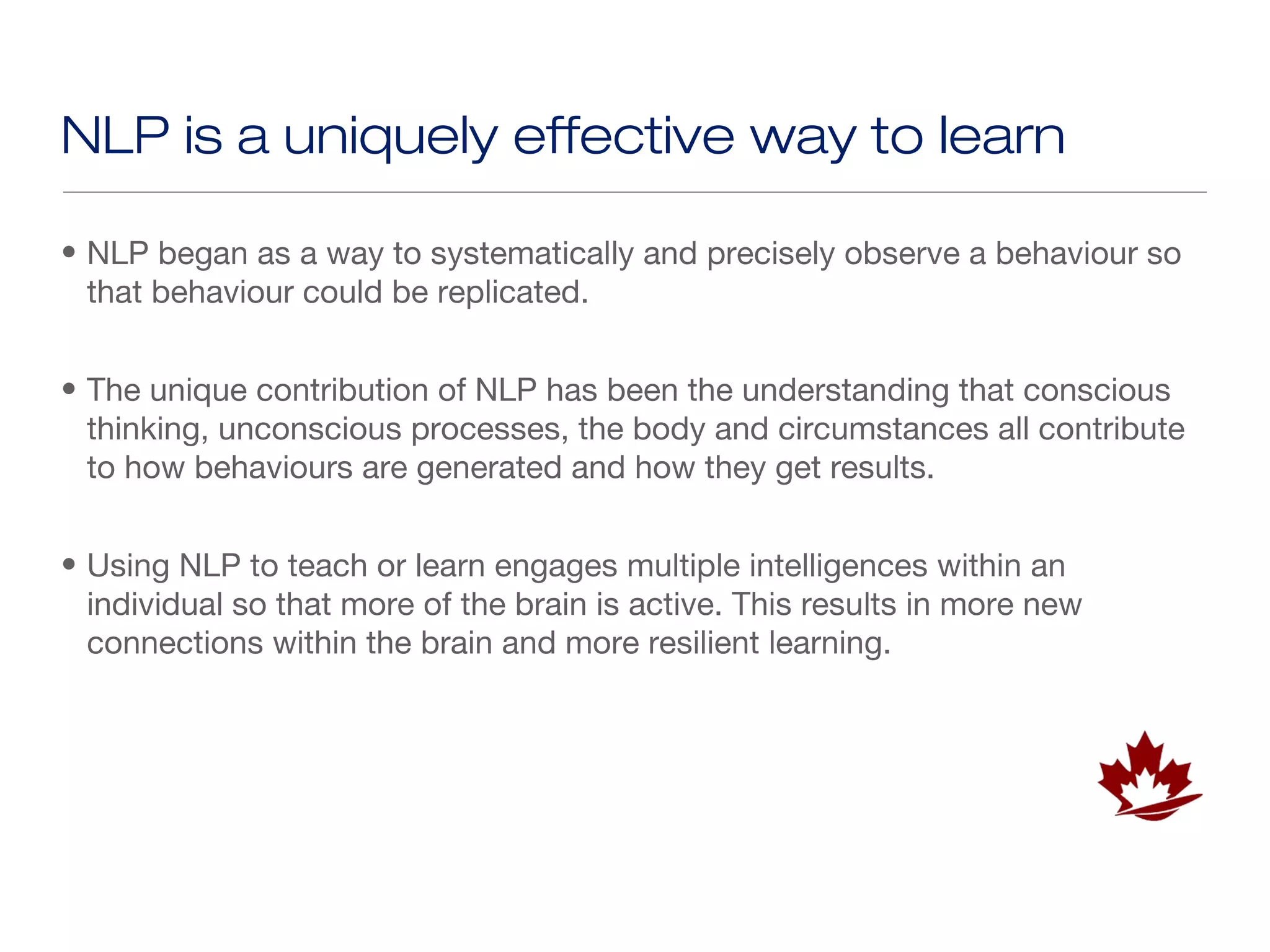 NLP is a uniquely effective way to learn

• NLP began as a way to systematically and precisely observe a behaviour so
  that behaviour could be replicated.


• The unique contribution of NLP has been the understanding that conscious
  thinking, unconscious processes, the body and circumstances all contribute
  to how behaviours are generated and how they get results.


• Using NLP to teach or learn engages multiple intelligences within an
  individual so that more of the brain is active. This results in more new
  connections within the brain and more resilient learning.
 