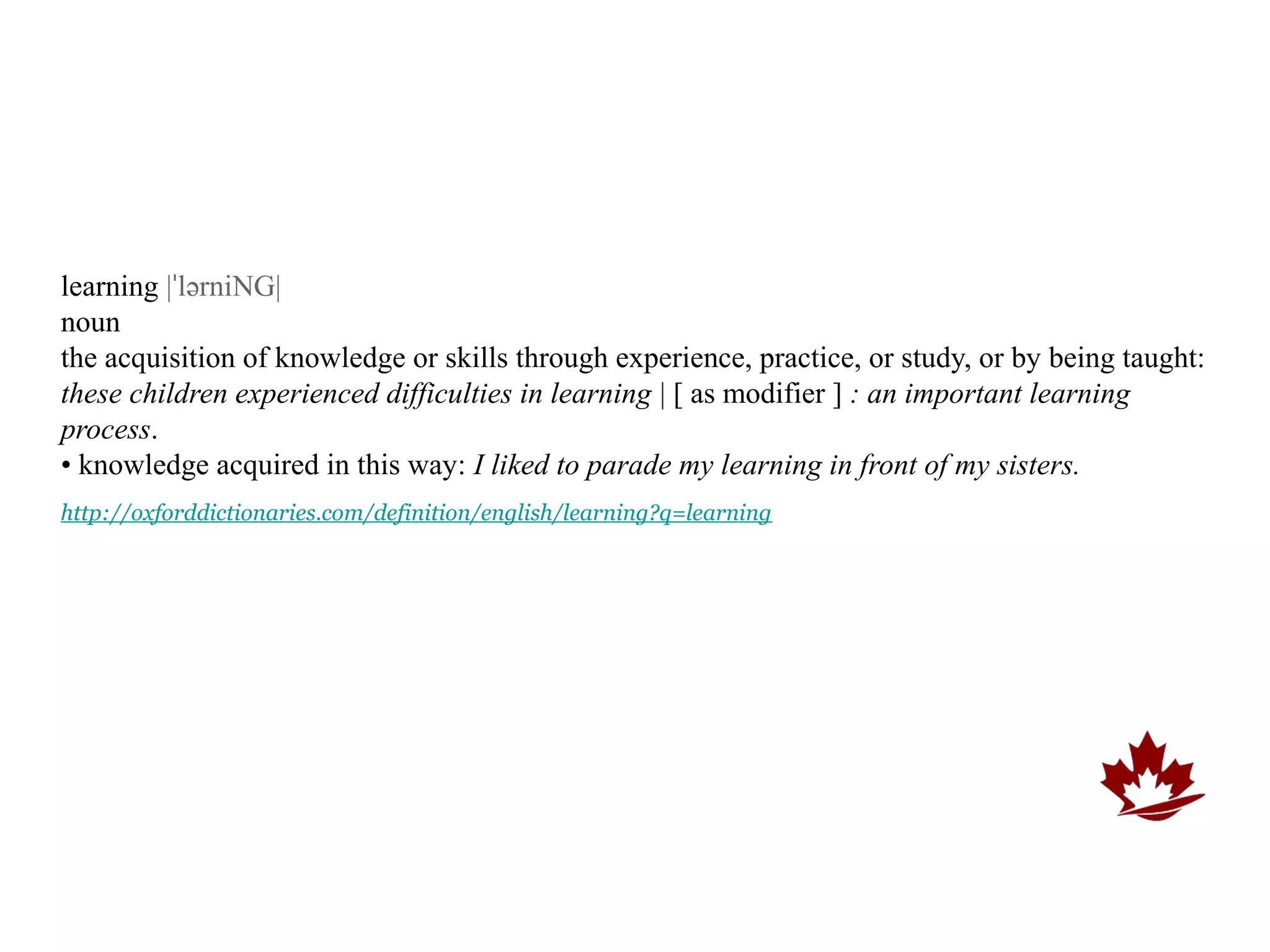 learning |ˈlərniNG|
noun
the acquisition of knowledge or skills through experience, practice, or study, or by being taught:
these children experienced difficulties in learning | [ as modifier ] : an important learning
process.
• knowledge acquired in this way: I liked to parade my learning in front of my sisters.
http://oxforddictionaries.com/definition/english/learning?q=learning
 