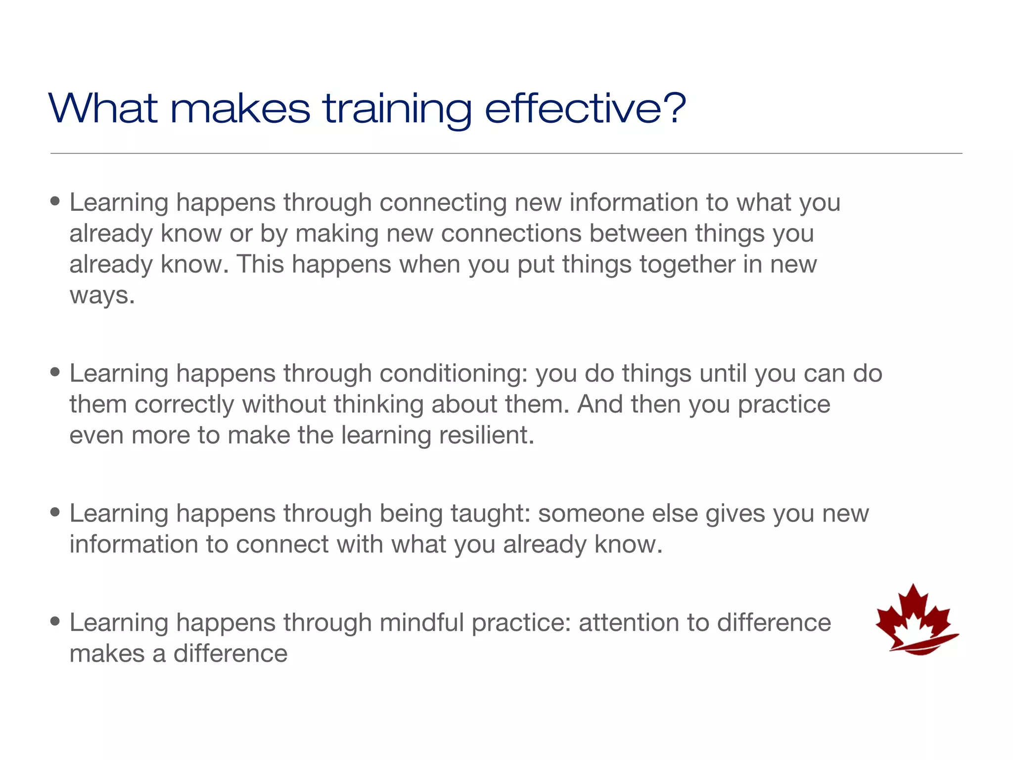 What makes training effective?

• Learning happens through connecting new information to what you
  already know or by making new connections between things you
  already know. This happens when you put things together in new
  ways.


• Learning happens through conditioning: you do things until you can do
  them correctly without thinking about them. And then you practice
  even more to make the learning resilient.


• Learning happens through being taught: someone else gives you new
  information to connect with what you already know.


• Learning happens through mindful practice: attention to difference
  makes a difference
 