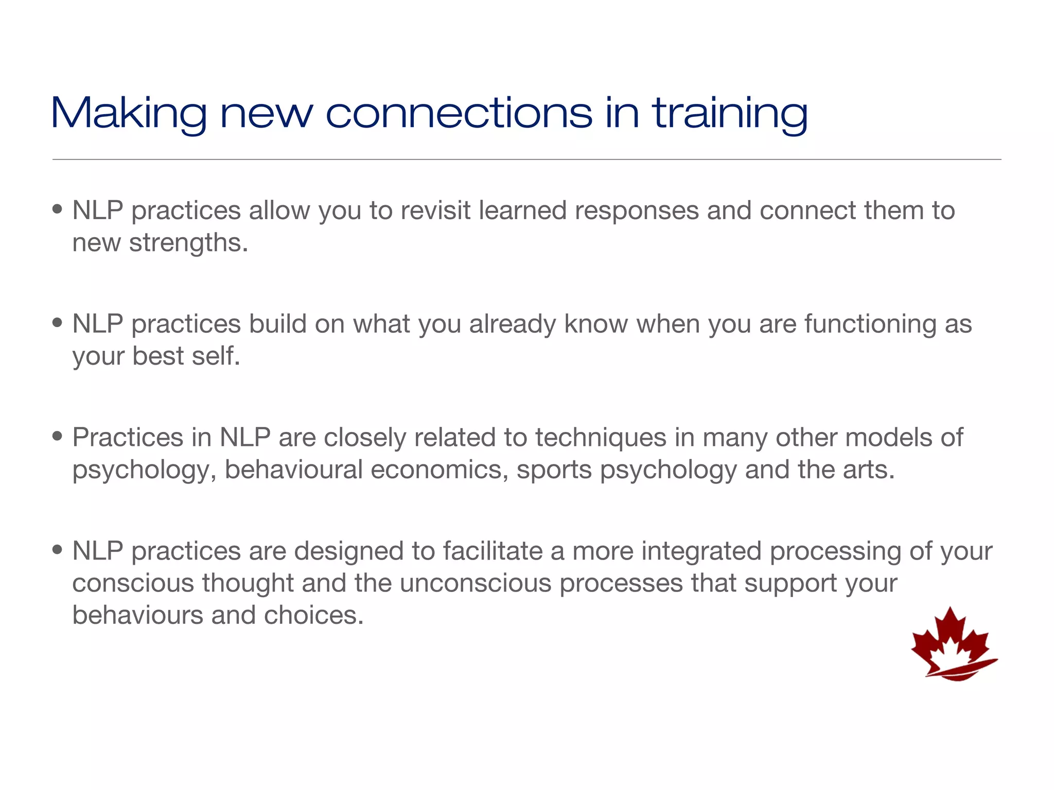 Making new connections in training

• NLP practices allow you to revisit learned responses and connect them to
  new strengths.


• NLP practices build on what you already know when you are functioning as
  your best self.


• Practices in NLP are closely related to techniques in many other models of
  psychology, behavioural economics, sports psychology and the arts.


• NLP practices are designed to facilitate a more integrated processing of your
  conscious thought and the unconscious processes that support your
  behaviours and choices.
 