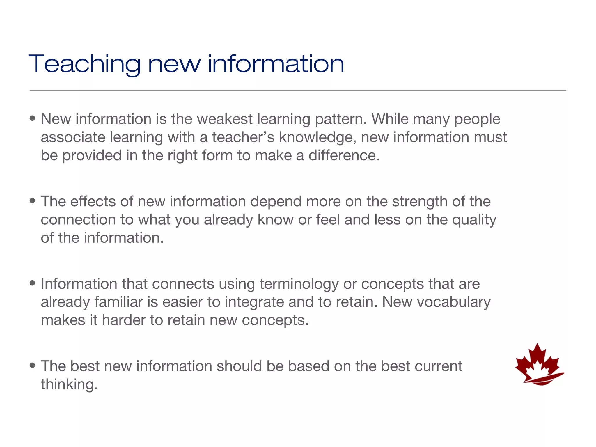 Teaching new information

• New information is the weakest learning pattern. While many people
  associate learning with a teacher’s knowledge, new information must
  be provided in the right form to make a difference.


• The effects of new information depend more on the strength of the
  connection to what you already know or feel and less on the quality
  of the information.


• Information that connects using terminology or concepts that are
  already familiar is easier to integrate and to retain. New vocabulary
  makes it harder to retain new concepts.


• The best new information should be based on the best current
  thinking.
 