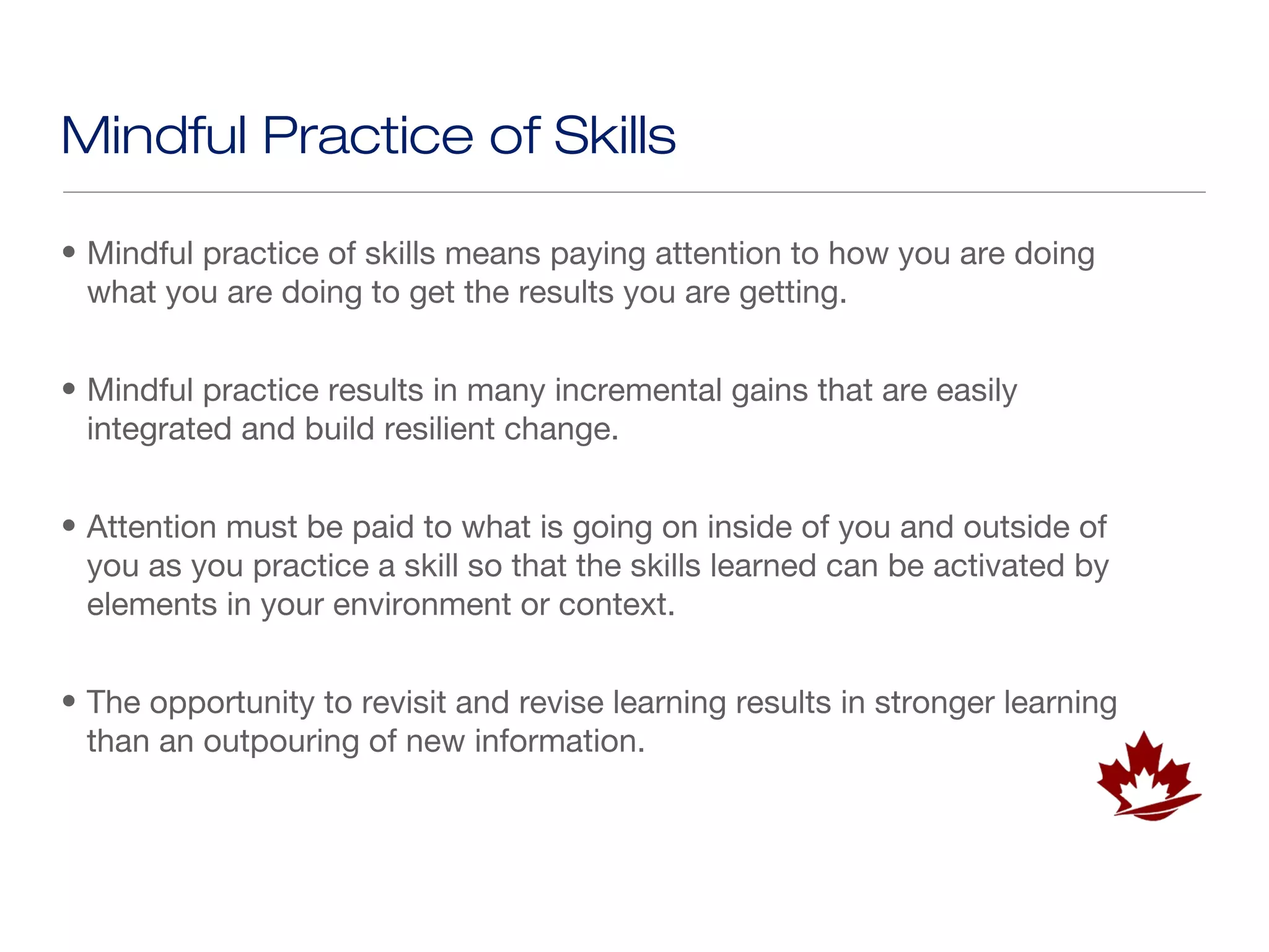 Mindful Practice of Skills

• Mindful practice of skills means paying attention to how you are doing
  what you are doing to get the results you are getting.


• Mindful practice results in many incremental gains that are easily
  integrated and build resilient change.


• Attention must be paid to what is going on inside of you and outside of
  you as you practice a skill so that the skills learned can be activated by
  elements in your environment or context.


• The opportunity to revisit and revise learning results in stronger learning
  than an outpouring of new information.
 