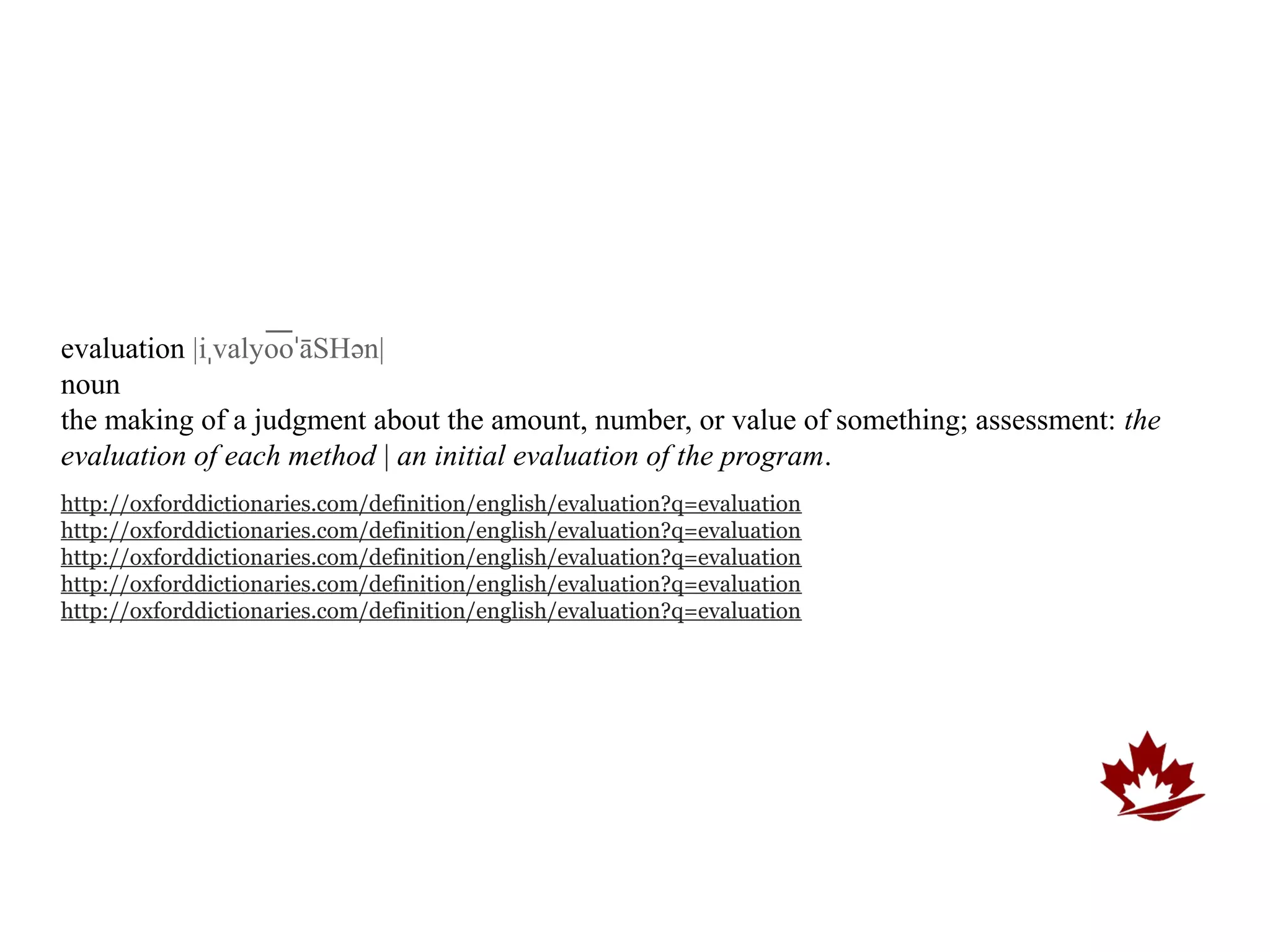 evaluation |iˌvalyooˈāSHən|
                   ͞
noun
the making of a judgment about the amount, number, or value of something; assessment: the
evaluation of each method | an initial evaluation of the program.
http://oxforddictionaries.com/definition/english/evaluation?q=evaluation
http://oxforddictionaries.com/definition/english/evaluation?q=evaluation
http://oxforddictionaries.com/definition/english/evaluation?q=evaluation
http://oxforddictionaries.com/definition/english/evaluation?q=evaluation
http://oxforddictionaries.com/definition/english/evaluation?q=evaluation
 