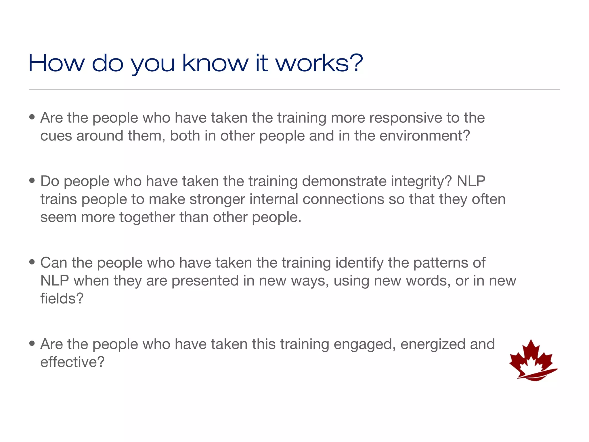 How do you know it works?

• Are the people who have taken the training more responsive to the
  cues around them, both in other people and in the environment?


• Do people who have taken the training demonstrate integrity? NLP
  trains people to make stronger internal connections so that they often
  seem more together than other people.


• Can the people who have taken the training identify the patterns of
  NLP when they are presented in new ways, using new words, or in new
  fields?


• Are the people who have taken this training engaged, energized and
  effective?
 