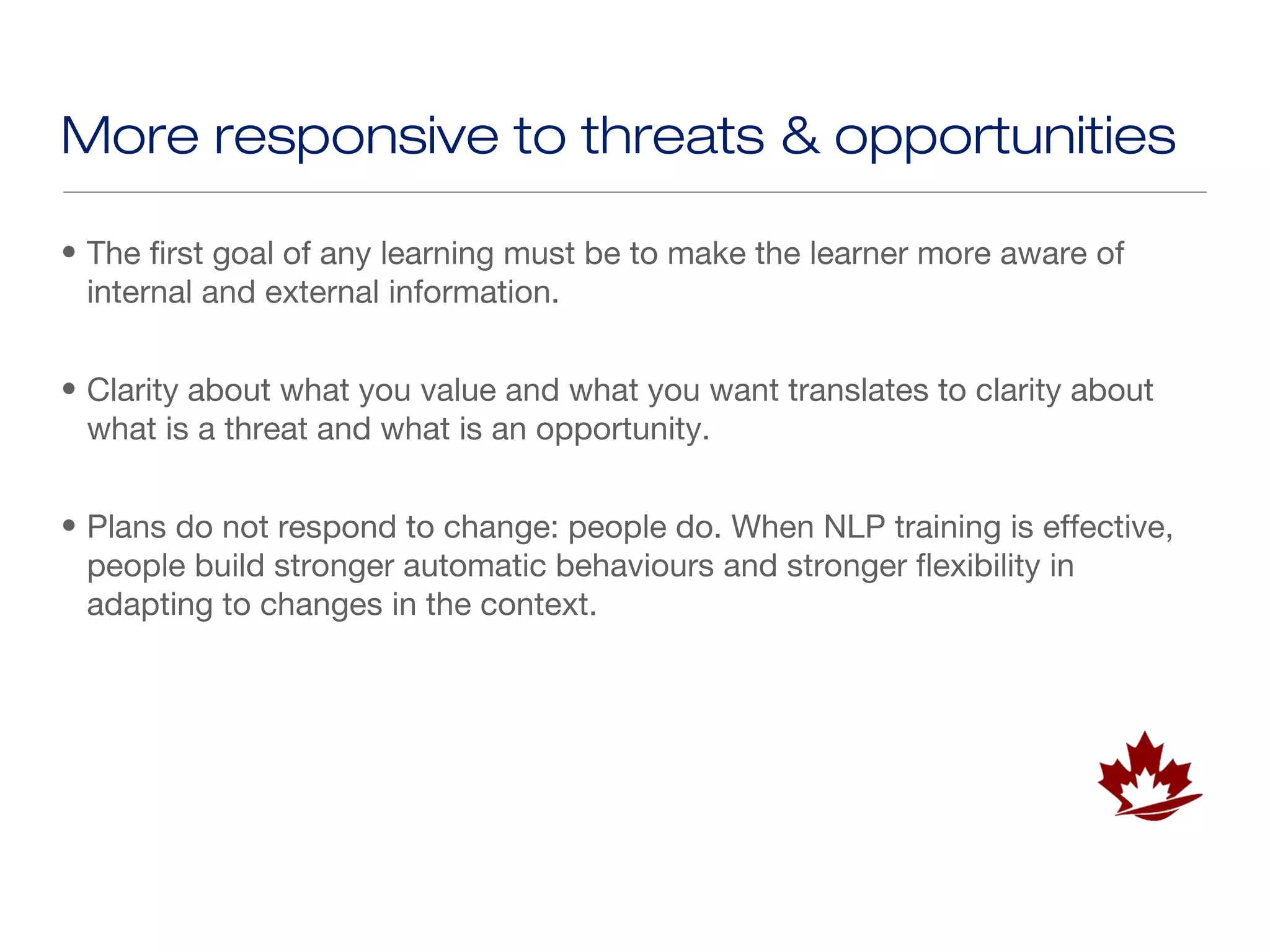 More responsive to threats & opportunities

• The first goal of any learning must be to make the learner more aware of
  internal and external information.


• Clarity about what you value and what you want translates to clarity about
  what is a threat and what is an opportunity.


• Plans do not respond to change: people do. When NLP training is effective,
  people build stronger automatic behaviours and stronger flexibility in
  adapting to changes in the context.
 