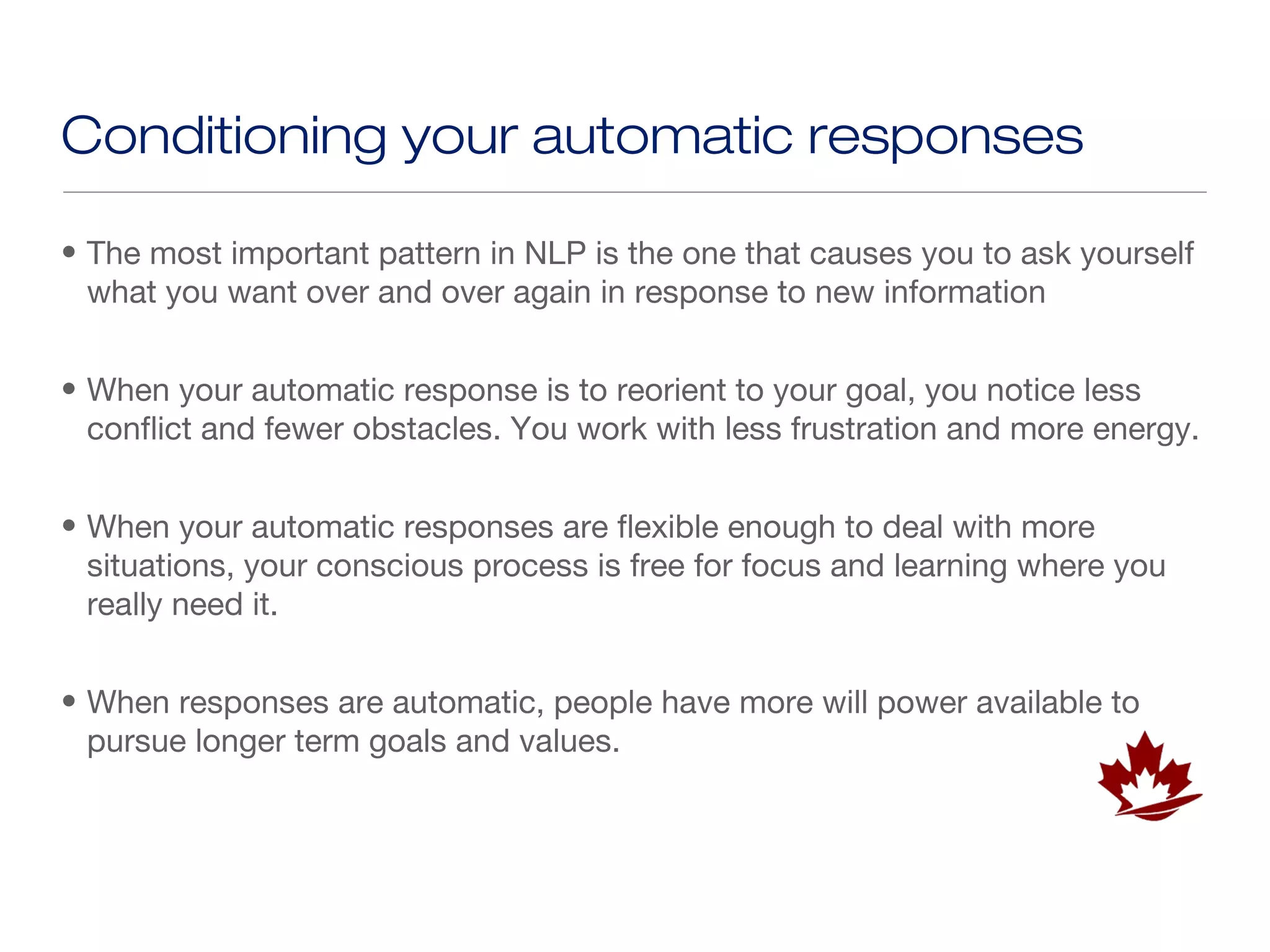 Conditioning your automatic responses

• The most important pattern in NLP is the one that causes you to ask yourself
  what you want over and over again in response to new information


• When your automatic response is to reorient to your goal, you notice less
  conflict and fewer obstacles. You work with less frustration and more energy.


• When your automatic responses are flexible enough to deal with more
  situations, your conscious process is free for focus and learning where you
  really need it.


• When responses are automatic, people have more will power available to
  pursue longer term goals and values.
 