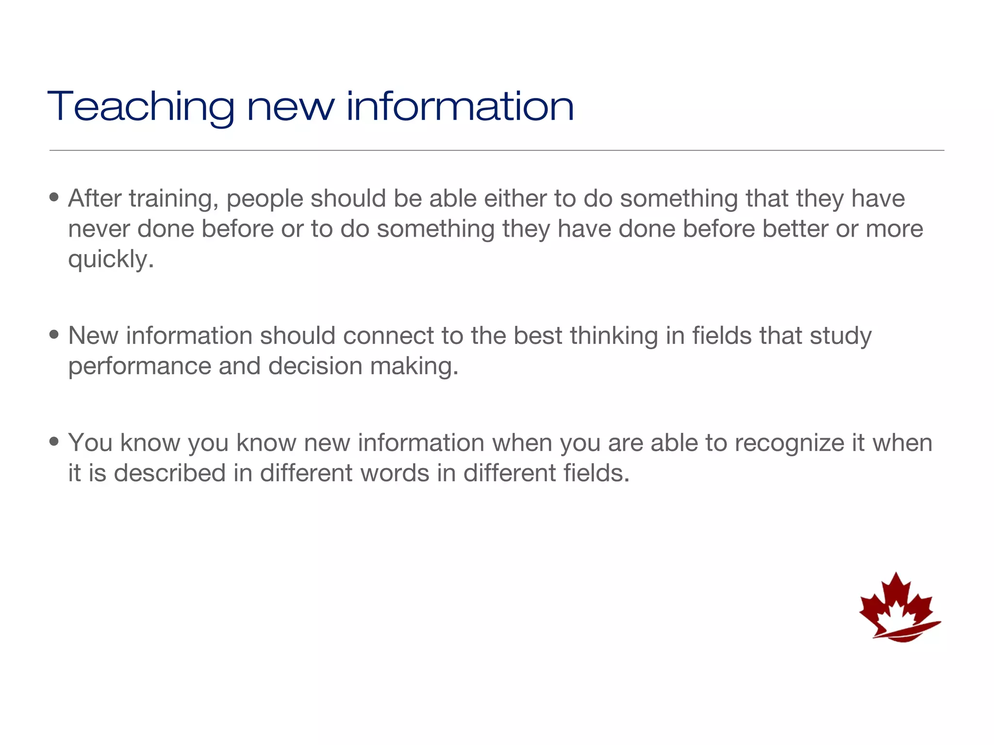 Teaching new information

• After training, people should be able either to do something that they have
  never done before or to do something they have done before better or more
  quickly.


• New information should connect to the best thinking in fields that study
  performance and decision making.


• You know you know new information when you are able to recognize it when
  it is described in different words in different fields.
 