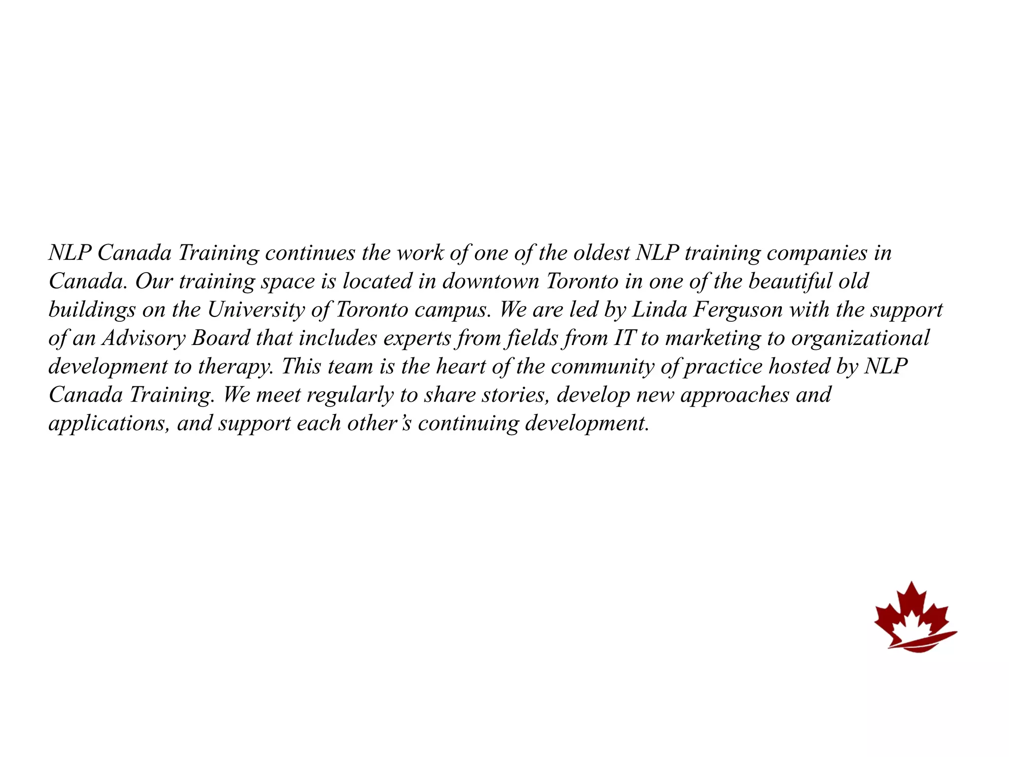 NLP Canada Training continues the work of one of the oldest NLP training companies in
Canada. Our training space is located in downtown Toronto in one of the beautiful old
buildings on the University of Toronto campus. We are led by Linda Ferguson with the support
of an Advisory Board that includes experts from fields from IT to marketing to organizational
development to therapy. This team is the heart of the community of practice hosted by NLP
Canada Training. We meet regularly to share stories, develop new approaches and
applications, and support each other’s continuing development.
 