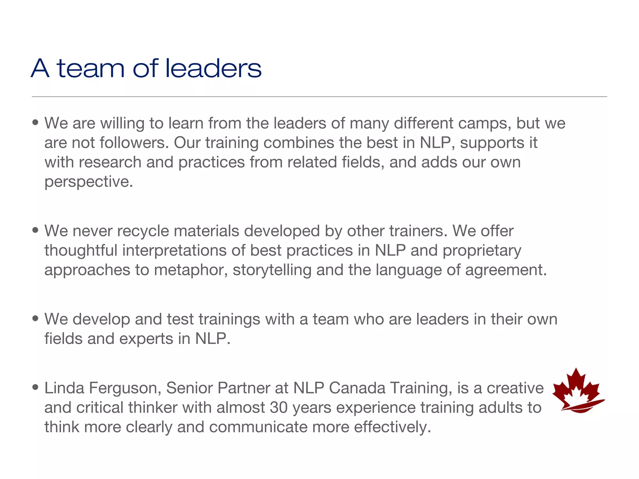 A team of leaders
• We are willing to learn from the leaders of many different camps, but we
  are not followers. Our training combines the best in NLP, supports it
  with research and practices from related fields, and adds our own
  perspective.


• We never recycle materials developed by other trainers. We offer
  thoughtful interpretations of best practices in NLP and proprietary
  approaches to metaphor, storytelling and the language of agreement.


• We develop and test trainings with a team who are leaders in their own
  fields and experts in NLP.


• Linda Ferguson, Senior Partner at NLP Canada Training, is a creative
  and critical thinker with almost 30 years experience training adults to
  think more clearly and communicate more effectively.
 