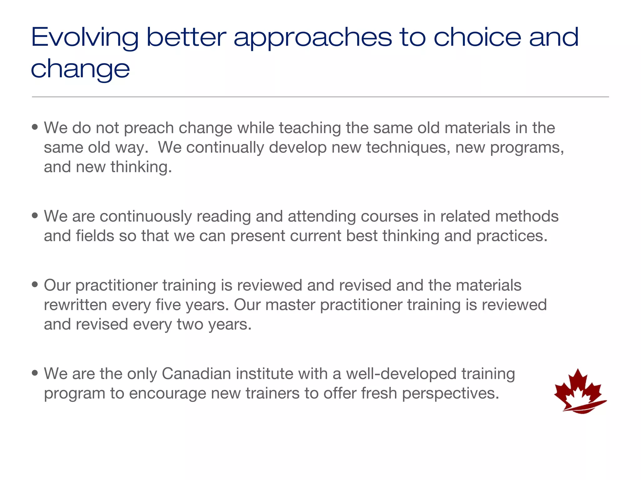 Evolving better approaches to choice and
change

• We do not preach change while teaching the same old materials in the
  same old way. We continually develop new techniques, new programs,
  and new thinking.


• We are continuously reading and attending courses in related methods
  and fields so that we can present current best thinking and practices.


• Our practitioner training is reviewed and revised and the materials
  rewritten every five years. Our master practitioner training is reviewed
  and revised every two years.


• We are the only Canadian institute with a well-developed training
  program to encourage new trainers to offer fresh perspectives.
 