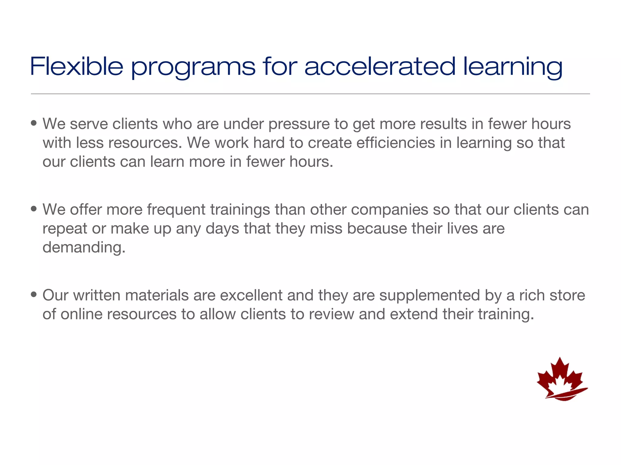 Flexible programs for accelerated learning

• We serve clients who are under pressure to get more results in fewer hours
  with less resources. We work hard to create efficiencies in learning so that
  our clients can learn more in fewer hours.


• We offer more frequent trainings than other companies so that our clients can
  repeat or make up any days that they miss because their lives are
  demanding.


• Our written materials are excellent and they are supplemented by a rich store
  of online resources to allow clients to review and extend their training.
 
