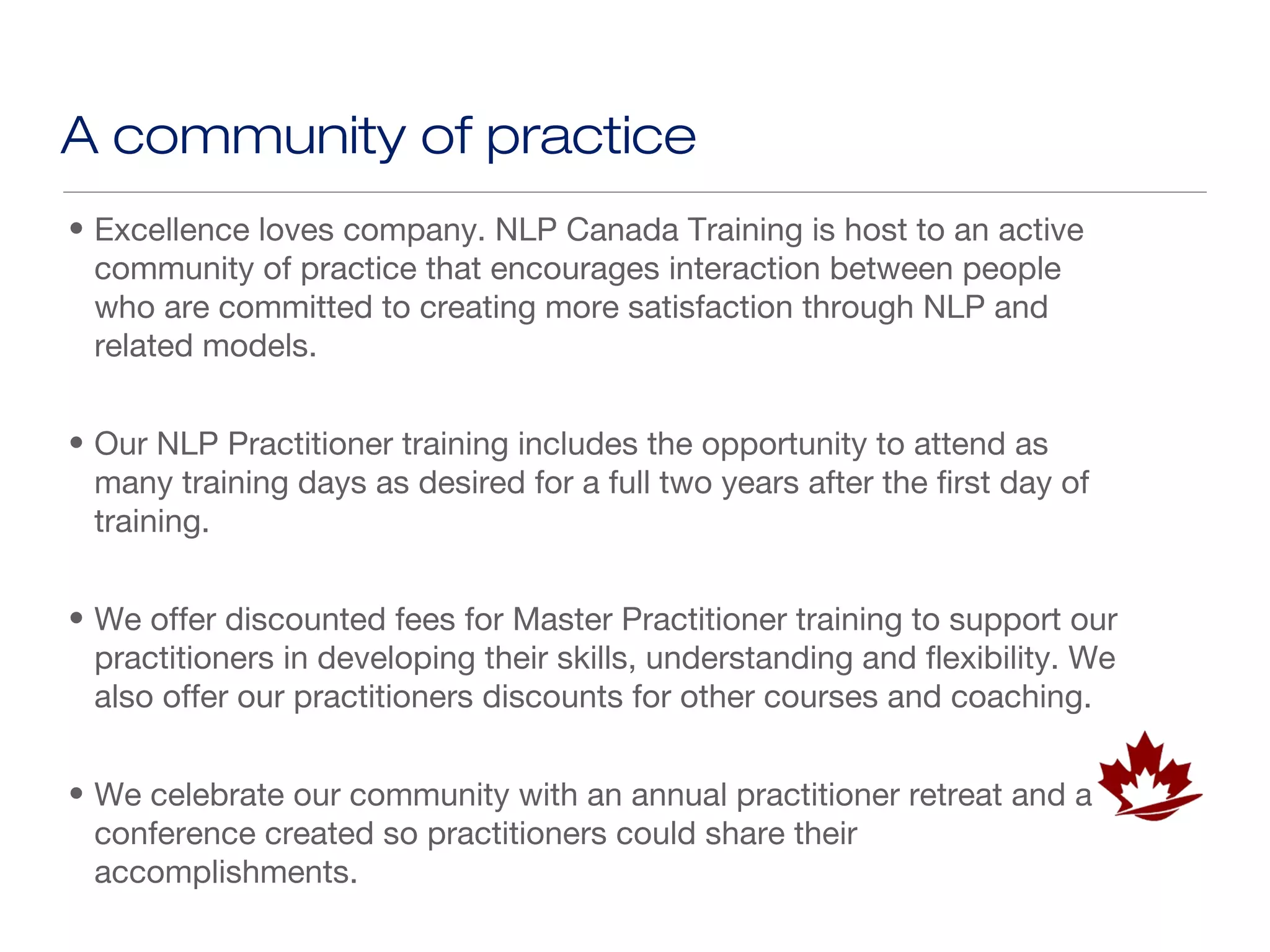 A community of practice
• Excellence loves company. NLP Canada Training is host to an active
  community of practice that encourages interaction between people
  who are committed to creating more satisfaction through NLP and
  related models.


• Our NLP Practitioner training includes the opportunity to attend as
  many training days as desired for a full two years after the first day of
  training.


• We offer discounted fees for Master Practitioner training to support our
  practitioners in developing their skills, understanding and flexibility. We
  also offer our practitioners discounts for other courses and coaching.


• We celebrate our community with an annual practitioner retreat and a
  conference created so practitioners could share their
  accomplishments.
 