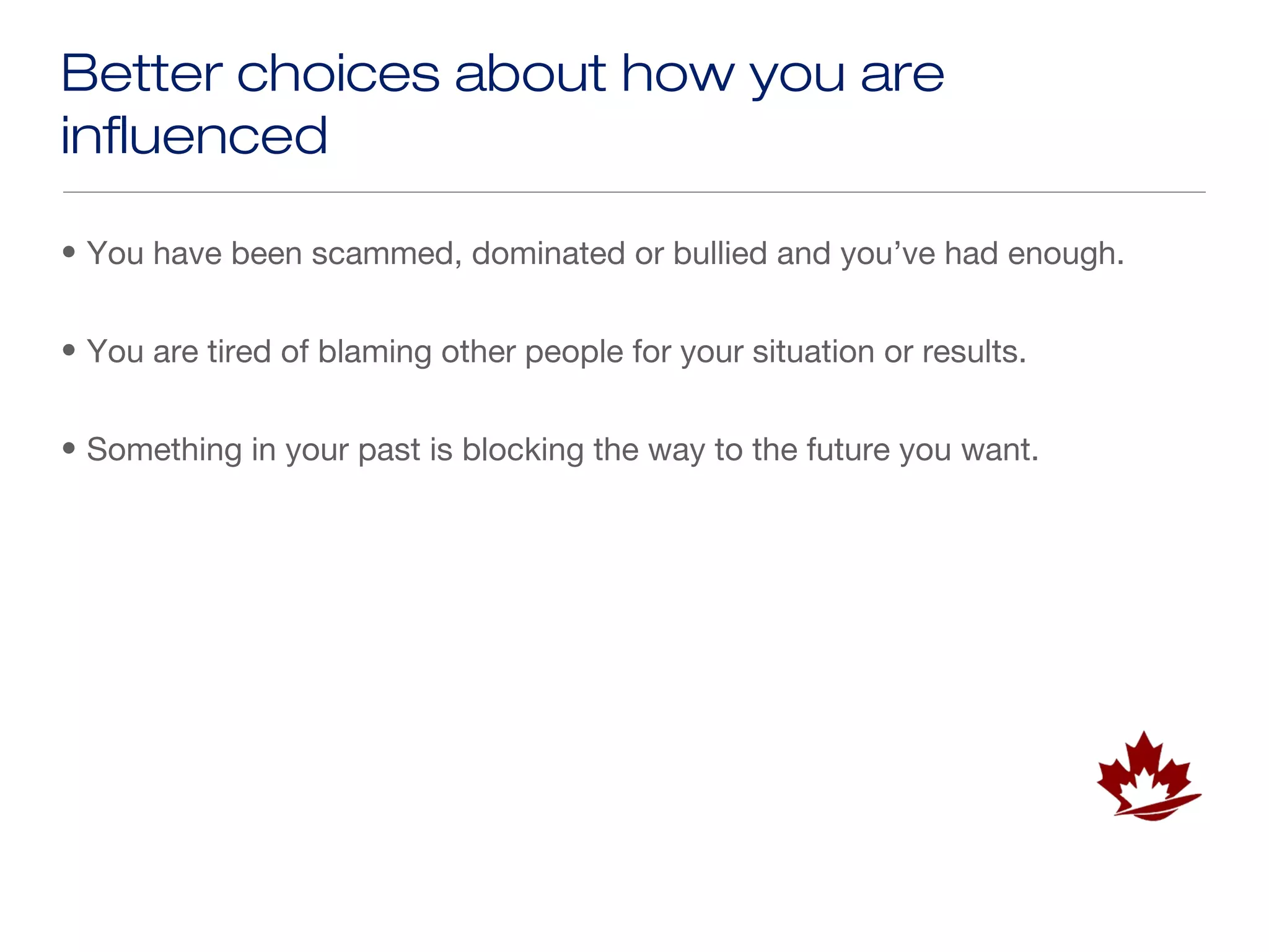 Better choices about how you are
influenced

• You have been scammed, dominated or bullied and you’ve had enough.


• You are tired of blaming other people for your situation or results.


• Something in your past is blocking the way to the future you want.
 
