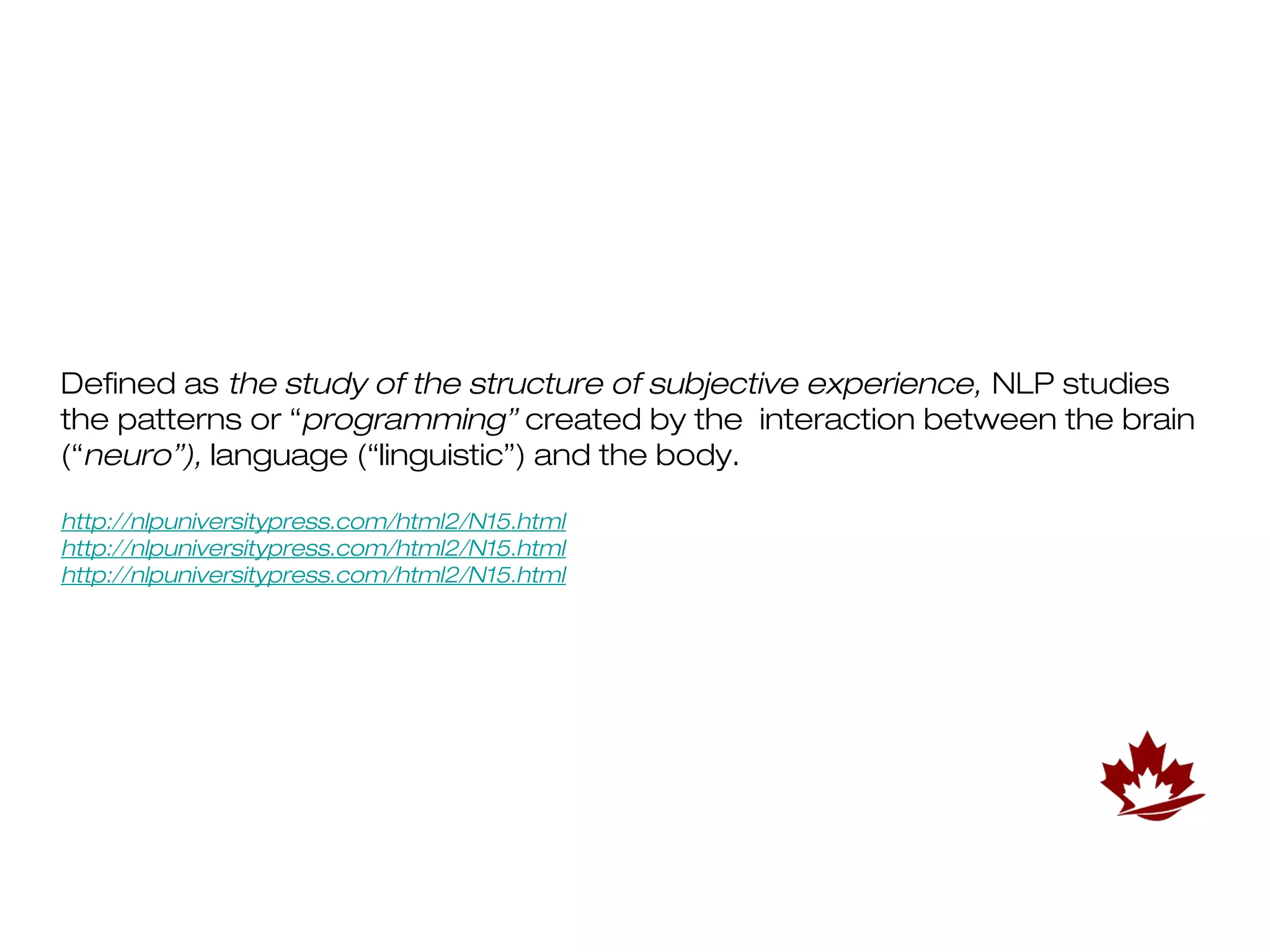 Defined as the study of the structure of subjective experience, NLP studies
the patterns or “programming” created by the interaction between the brain
(“neuro”), language (“linguistic”) and the body.

http://nlpuniversitypress.com/html2/N15.html
http://nlpuniversitypress.com/html2/N15.html
http://nlpuniversitypress.com/html2/N15.html
 