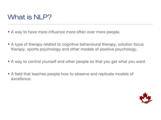 What is NLP?

• A way to have more influence more often over more people.


• A type of therapy related to cognitive behavioural therapy, solution focus
  therapy, sports psychology and other models of positive psychology.


• A way to control yourself and other people so that you get what you want.


• A field that teaches people how to observe and replicate models of
  excellence.
 