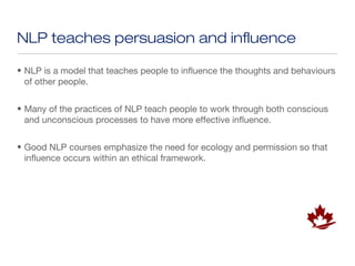 NLP teaches persuasion and influence

• NLP is a model that teaches people to influence the thoughts and behaviours
  of other people.


• Many of the practices of NLP teach people to work through both conscious
  and unconscious processes to have more effective influence.


• Good NLP courses emphasize the need for ecology and permission so that
  influence occurs within an ethical framework.
 