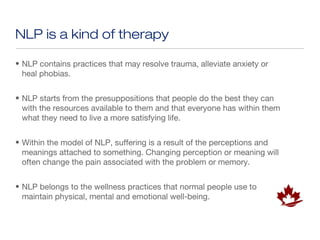 NLP is a kind of therapy

• NLP contains practices that may resolve trauma, alleviate anxiety or
  heal phobias.


• NLP starts from the presuppositions that people do the best they can
  with the resources available to them and that everyone has within them
  what they need to live a more satisfying life.


• Within the model of NLP, suffering is a result of the perceptions and
  meanings attached to something. Changing perception or meaning will
  often change the pain associated with the problem or memory.


• NLP belongs to the wellness practices that normal people use to
  maintain physical, mental and emotional well-being.
 