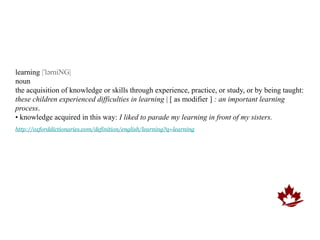 learning |ˈlərniNG|
noun
the acquisition of knowledge or skills through experience, practice, or study, or by being taught:
these children experienced difficulties in learning | [ as modifier ] : an important learning
process.
• knowledge acquired in this way: I liked to parade my learning in front of my sisters.
http://oxforddictionaries.com/definition/english/learning?q=learning
 