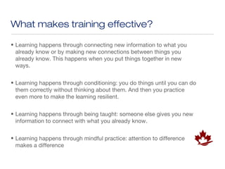 What makes training effective?

• Learning happens through connecting new information to what you
  already know or by making new connections between things you
  already know. This happens when you put things together in new
  ways.


• Learning happens through conditioning: you do things until you can do
  them correctly without thinking about them. And then you practice
  even more to make the learning resilient.


• Learning happens through being taught: someone else gives you new
  information to connect with what you already know.


• Learning happens through mindful practice: attention to difference
  makes a difference
 