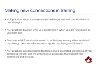 Making new connections in training

• NLP practices allow you to revisit learned responses and connect them to
  new strengths.


• NLP practices build on what you already know when you are functioning as
  your best self.


• Practices in NLP are closely related to techniques in many other models of
  psychology, behavioural economics, sports psychology and the arts.


• NLP practices are designed to facilitate a more integrated processing of your
  conscious thought and the unconscious processes that support your
  behaviours and choices.
 