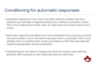 Conditioning for automatic responses

• Automatic responses occur when your brain selects a pattern that fits a
  situation and activates a response without you making a conscious choice.
  This is how reflexes and habits work. It’s also how you choose most of your
  words.


• Automatic responses are faster and more consistent than conscious choices.
  The same pattern runs in the same way every time it is activated. This is why
  athletes train to condition their minds and bodies so that they automatically
  respond appropriately during competition.


• Conditioning for the skills of change and influence requires over-learning
  (practice after mastery) so that responses become automatic
 