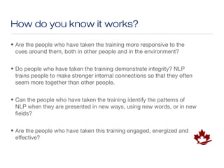 How do you know it works?

• Are the people who have taken the training more responsive to the
  cues around them, both in other people and in the environment?


• Do people who have taken the training demonstrate integrity? NLP
  trains people to make stronger internal connections so that they often
  seem more together than other people.


• Can the people who have taken the training identify the patterns of
  NLP when they are presented in new ways, using new words, or in new
  fields?


• Are the people who have taken this training engaged, energized and
  effective?
 